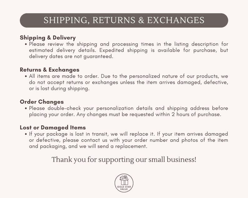 May include: A beige background with text about shipping, returns, and exchanges. The text includes information on shipping and delivery, returns and exchanges, order changes, and lost or damaged items. The text ends with "Thank you for supporting our small business!"