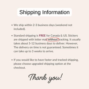 May include: Shipping information for stickers. Standard shipping is free for Canada and the US. Stickers are shipped with letter mail without tracking. Delivery takes 5-12 business days. Delivery on time is not guaranteed. It can take up to 3 weeks to arrive.  Faster and tracked shipping options are available at checkout. Thank you!
