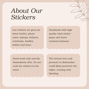 May include: A pink and white graphic with the text "About Our Stickers" at the top. The graphic contains four boxes with information about the stickers. The boxes contain the following text: "Our stickers are great for water bottles, phone cases, laptops, helmets, notebooks, kindles, tablets and more.", "Handmade with high quality vinyl sticker paper and water resistant laminate.", "Hand wash only and dry immediately after. Do not soak the stickers in the water.", and "The intense heat and pressure in dishwasher could likely penetrate the edges, causing color bleeding."