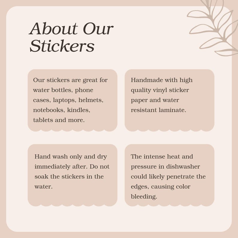 May include: A pink and white graphic with the text "About Our Stickers" at the top. The graphic contains four boxes with information about the stickers. The boxes contain the following text: "Our stickers are great for water bottles, phone cases, laptops, helmets, notebooks, kindles, tablets and more.", "Handmade with high quality vinyl sticker paper and water resistant laminate.", "Hand wash only and dry immediately after. Do not soak the stickers in the water.", and "The intense heat and pressure in dishwasher could likely penetrate the edges, causing color bleeding."