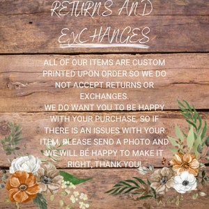 May include: A wooden sign with white text that reads "RETURNS AND EXCHANGES. ALL OF OUR ITEMS ARE CUSTOM PRINTED UPON ORDER SO WE DO NOT ACCEPT RETURNS OR EXCHANGES. WE DO WANT YOU TO BE HAPPY WITH YOUR PURCHASE, SO IF THERE IS AN ISSUES WITH YOUR ITEM, PLEASE SEND A PHOTO AND WE WILL BE HAPPY TO MAKE IT RIGHT, THANK YOU!" The sign is decorated with white flowers.