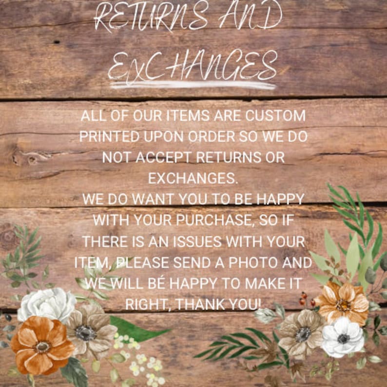 May include: A wooden sign with white text that reads "RETURNS AND EXCHANGES. ALL OF OUR ITEMS ARE CUSTOM PRINTED UPON ORDER SO WE DO NOT ACCEPT RETURNS OR EXCHANGES. WE DO WANT YOU TO BE HAPPY WITH YOUR PURCHASE, SO IF THERE IS AN ISSUES WITH YOUR ITEM, PLEASE SEND A PHOTO AND WE WILL BE HAPPY TO MAKE IT RIGHT, THANK YOU!" The sign is decorated with white flowers.