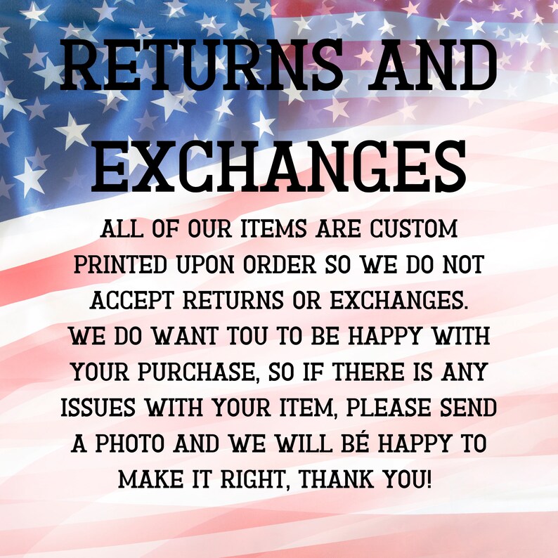 May include: A red, white, and blue American flag with the text "RETURNS AND EXCHANGES" in black. The text below reads "ALL OF OUR ITEMS ARE CUSTOM PRINTED UPON ORDER SO WE DO NOT ACCEPT RETURNS OR EXCHANGES. WE DO WANT YOU TO BE HAPPY WITH YOUR PURCHASE, SO IF THERE IS ANY ISSUES WITH YOUR ITEM, PLEASE SEND A PHOTO AND WE WILL BE HAPPY TO MAKE IT RIGHT, THANK YOU!"