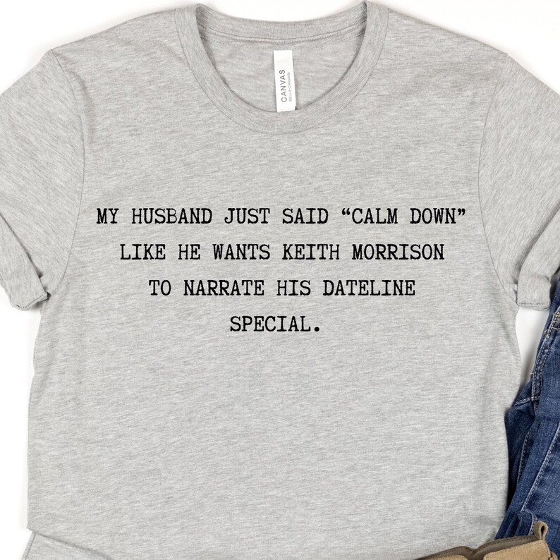 May include: Gray t-shirt with the text "MY HUSBAND JUST SAID "CALM DOWN" LIKE HE WANTS KEITH MORRISON TO NARRATE HIS DATELINE SPECIAL."