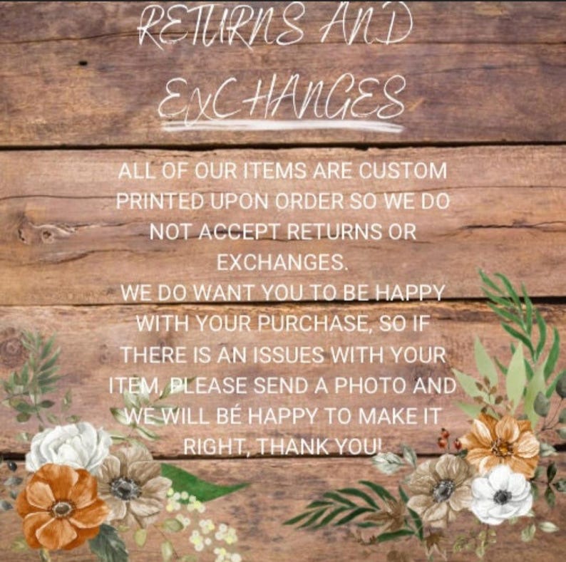 May include: A wooden sign with the text "RETURNS AND EXCHANGES" in white chalk-like lettering. The sign also includes the text "ALL OF OUR ITEMS ARE CUSTOM PRINTED UPON ORDER SO WE DO NOT ACCEPT RETURNS OR EXCHANGES. WE DO WANT YOU TO BE HAPPY WITH YOUR PURCHASE, SO IF THERE IS AN ISSUES WITH YOUR ITEM, PLEASE SEND A PHOTO AND WE WILL BE HAPPY TO MAKE IT RIGHT, THANK YOU!" in black text. The sign is decorated with white and orange flowers.