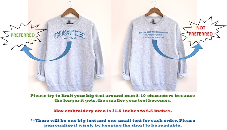 May include: Two gray sweatshirts with different embroidery designs. The sweatshirt on the left has the word "CUSTOM" with the text "Your Text" underneath. The sweatshirt on the right has a longer text that says "CUSTOM TEXT FOR THE LONGER WORDS". The text on the left sweatshirt is preferred because it is shorter and easier to read. The text on the right sweatshirt is not preferred because it is too long and the letters are too small. The maximum embroidery area is 11.5 inches by 6.5 inches.