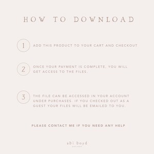 May include: A white background with a light brown text overlay that reads "HOW TO DOWNLOAD".  Three numbered steps are listed with instructions on how to download a digital product.  The text reads: "1. ADD THIS PRODUCT TO YOUR CART AND CHECKOUT", "2. ONCE YOUR PAYMENT IS COMPLETE, YOU WILL GET ACCESS TO THE FILES", and "3. THE FILE CAN BE ACCESSED IN YOUR ACCOUNT UNDER PURCHASES. IF YOU CHECKED OUT AS A GUEST YOUR FILES WILL BE EMAILED TO YOU.".  The text "PLEASE CONTACT ME IF YOU NEED ANY HELP" is also included.  The text "abi boyd DESIGNS" is at the bottom of the image.