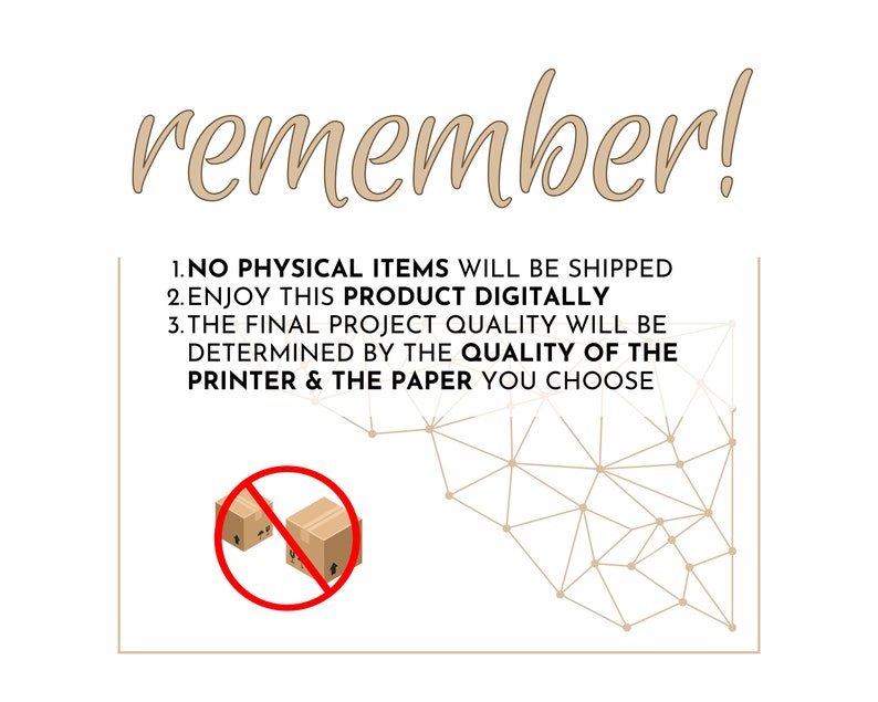 May include: A digital product illustration with text that reads "remember!" and "1. NO PHYSICAL ITEMS WILL BE SHIPPED 2. ENJOY THIS PRODUCT DIGITALLY 3. THE FINAL PROJECT QUALITY WILL BE DETERMINED BY THE QUALITY OF THE PRINTER & THE PAPER YOU CHOOSE". The illustration shows a red circle with a diagonal line through it, and two brown boxes inside the circle. The background is a white grid with brown dots.