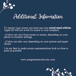May include: A dark blue informational card with white floral corner accents. The text reads: Additional Information. To receive your access you must use your actual email address. Apple ID will not work for access to your template. Colors can vary from screen to screen, depending on your phone or monitor settings. Colors can also vary depending on your printer and paper choice. I do my best to make screen representations look as close to print as possible. www.anngreensinvites.etsy.com