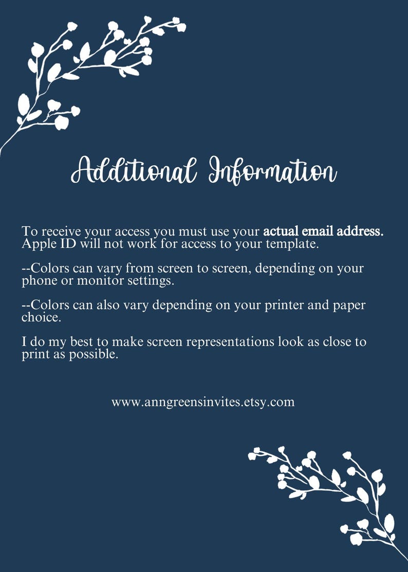 May include: A dark blue informational card with white floral corner accents. The text reads: Additional Information. To receive your access you must use your actual email address. Apple ID will not work for access to your template. Colors can vary from screen to screen, depending on your phone or monitor settings. Colors can also vary depending on your printer and paper choice. I do my best to make screen representations look as close to print as possible. www.anngreensinvites.etsy.com
