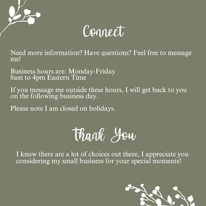 May include: An olive green informational card featuring white floral branch illustrations at the top and bottom corners. The text reads: Connect, Need more information? Have questions? Feel free to message me! Business hours are: Monday-Friday 8am to 4pm Eastern Time. If you message me outside these hours, I will get back to you on the following business day. Please note I am closed on holidays. Thank You, I know there are a lot of choices out there, I appreciate you considering my small business for your special moments! www.anngreensinvites.etsy.com