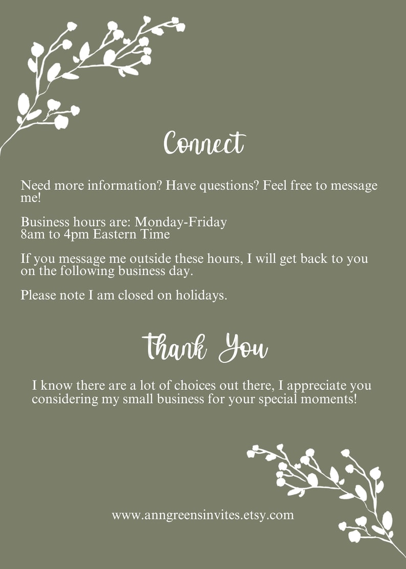 May include: An olive green informational card featuring white floral branch illustrations at the top and bottom corners. The text reads: Connect, Need more information? Have questions? Feel free to message me! Business hours are: Monday-Friday 8am to 4pm Eastern Time. If you message me outside these hours, I will get back to you on the following business day. Please note I am closed on holidays. Thank You, I know there are a lot of choices out there, I appreciate you considering my small business for your special moments! www.anngreensinvites.etsy.com