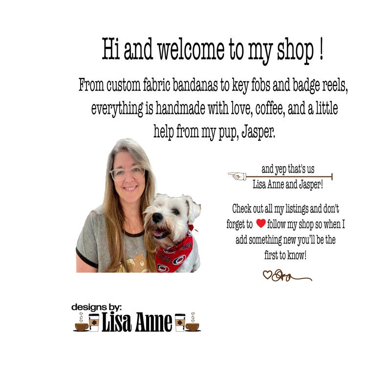 Może przedstawiać: Grafika przedstawiająca sklep z tekstem: Hi and welcome to my shop! From custom fabric bandanas to key fobs and badge reels, everything is handmade with love, coffee, and a little help from my pup, Jasper. Designs by: Lisa Anne.