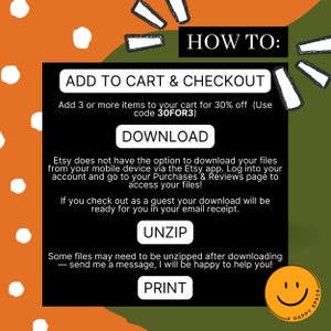 May include: A green and orange graphic with white polka dots. The text "HOW TO:" is in large white letters. The text "ADD TO CART & CHECKOUT" is in white letters. The text "Add 3 or more items to your cart for 30% off (Use code 30FOR3)" is in white letters. The text "DOWNLOAD" is in white letters. The text "Etsy does not have the option to download your files from your mobile device via the Etsy app. Log into your account and go to your Purchases & Reviews page to access your files!" is in white letters. The text "If you check out as a guest your download will be ready for you in your email receipt." is in white letters. The text "UNZIP" is in white letters. The text "Some files may need to be unzipped after downloading - send me a message, I will be happy to help you!" is in white letters. The text "PRINT" is in white letters. A smiley face is in the bottom right corner.