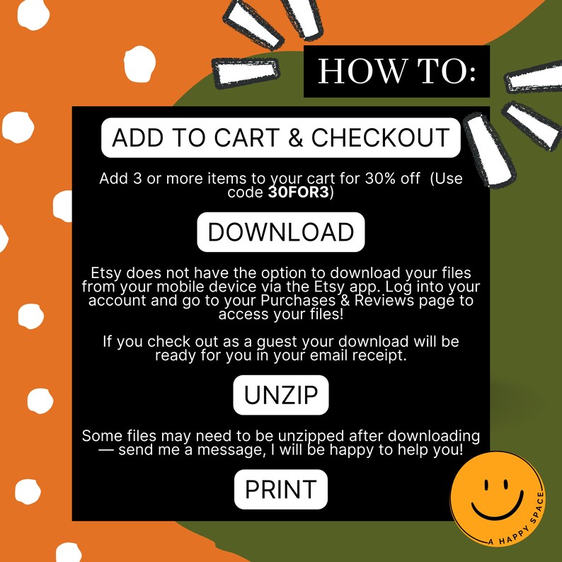 May include: A green and orange graphic with white polka dots. The text "HOW TO:" is in large white letters. The text "ADD TO CART & CHECKOUT" is in white letters. The text "Add 3 or more items to your cart for 30% off (Use code 30FOR3)" is in white letters. The text "DOWNLOAD" is in white letters. The text "Etsy does not have the option to download your files from your mobile device via the Etsy app. Log into your account and go to your Purchases & Reviews page to access your files!" is in white letters. The text "If you check out as a guest your download will be ready for you in your email receipt." is in white letters. The text "UNZIP" is in white letters. The text "Some files may need to be unzipped after downloading - send me a message, I will be happy to help you!" is in white letters. The text "PRINT" is in white letters. A smiley face is in the bottom right corner.