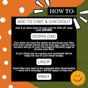 May include: A green and orange graphic with white polka dots. The text "HOW TO:" is in large white letters. The text "ADD TO CART & CHECKOUT" is in white letters. The text "Add 3 or more items to your cart for 30% off (Use code 30FOR3)" is in white letters. The text "DOWNLOAD" is in white letters. The text "Etsy does not have the option to download your files from your mobile device via the Etsy app. Log into your account and go to your Purchases & Reviews page to access your files!" is in white letters. The text "If you check out as a guest your download will be ready for you in your email receipt." is in white letters. The text "UNZIP" is in white letters. The text "Some files may need to be unzipped after downloading - send me a message, I will be happy to help you!" is in white letters. The text "PRINT" is in white letters. A smiley face is in the bottom right corner.