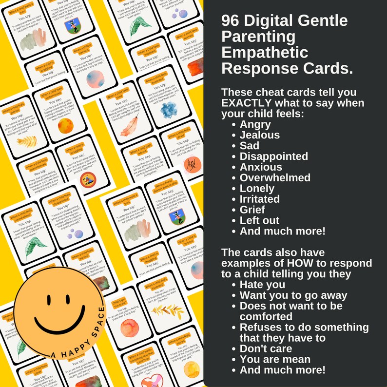 May include: 96 digital cards with watercolor illustrations to help parents respond empathetically to their child's feelings. The cards include phrases to say when a child is angry, jealous, sad, disappointed, anxious, overwhelmed, lonely, irritated, grieving, left out, and more. The cards also include examples of how to respond to a child who says they hate you, want you to go away, don't want to be comforted, refuses to do something they have to, don't care, or you are mean.