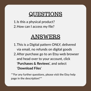 May include: A white rectangular informational graphic with a dark brown border containing black text. The text reads: QUESTIONS 1. Is this a physical product? 2. How can I access my file? ANSWERS 1. This is a Digital pattern ONLY, delivered via email, no refunds on digital goods 2. After purchase go to an Etsy web browser and head over to your account, click 'Purchases & Reviews', and select 'Download Files' **For any further questions, please visit the Etsy help page in the description!**