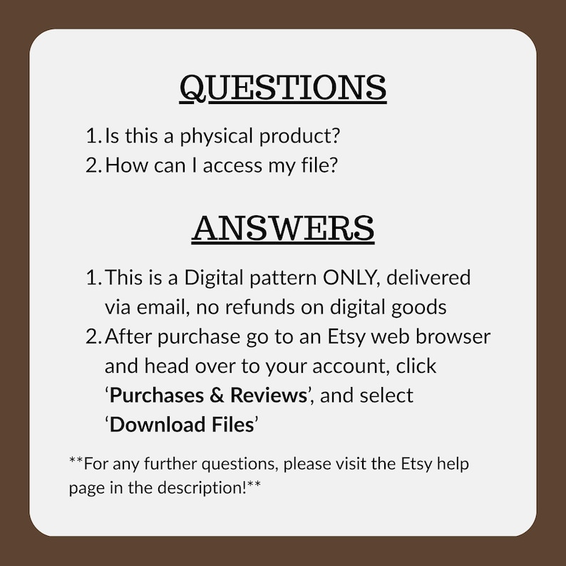 May include: A white rectangular informational graphic with a dark brown border containing black text. The text reads: QUESTIONS 1. Is this a physical product? 2. How can I access my file? ANSWERS 1. This is a Digital pattern ONLY, delivered via email, no refunds on digital goods 2. After purchase go to an Etsy web browser and head over to your account, click 'Purchases & Reviews', and select 'Download Files' **For any further questions, please visit the Etsy help page in the description!**