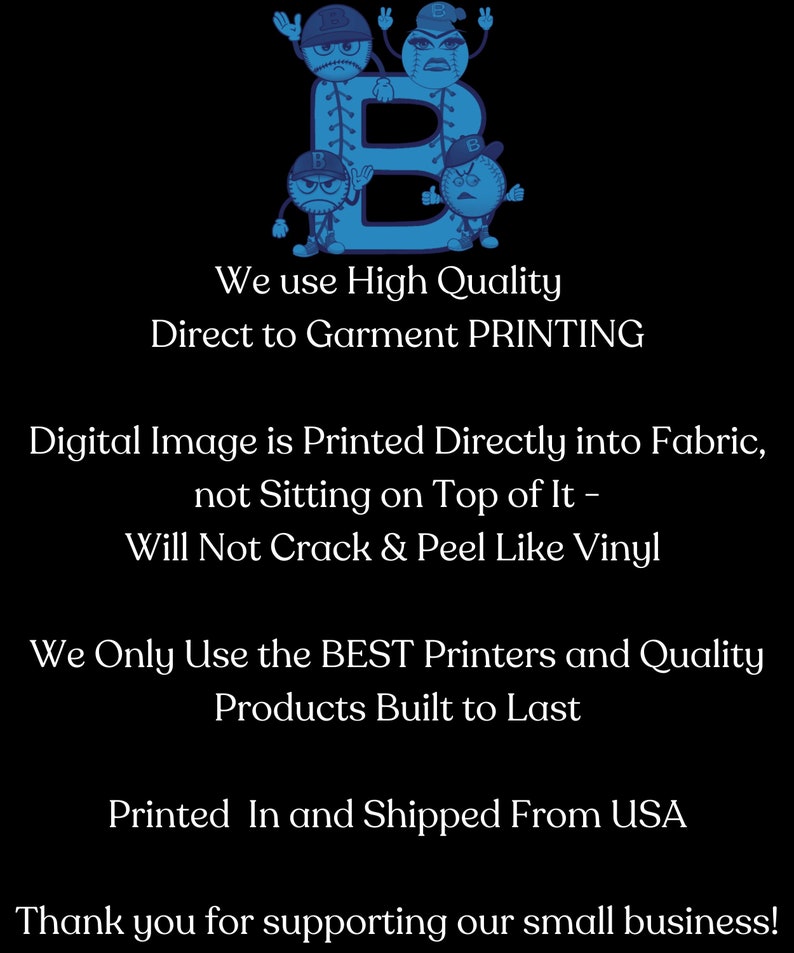 May include: A blue baseball graphic with the letter B in the centre. The text "We use High Quality Direct to Garment PRINTING" is below the graphic. The text "Digital Image is Printed Directly into Fabric, not Sitting on Top of It - Will Not Crack & Peel Like Vinyl" is below the first text. The text "We Only Use the BEST Printers and Quality Products Built to Last" is below the second text. The text "Printed In and Shipped From USA" is below the third text. The text "Thank you for supporting our small business!" is below the fourth text.