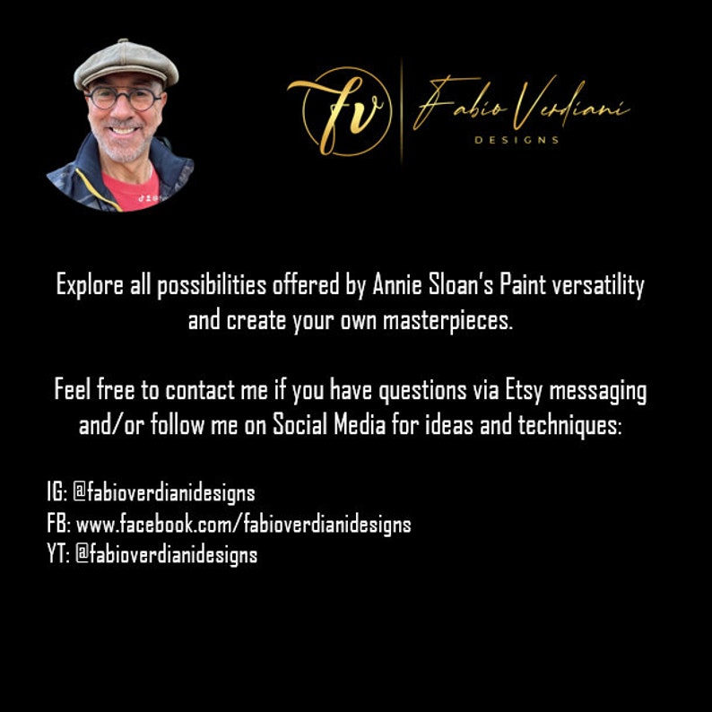 May include: A black and gold graphic with the text "fr Fabio Verdiani DESIGNS" and the text "Explore all possibilities offered by Annie Sloan's Paint versatility and create your own masterpieces. Feel free to contact me if you have questions via Etsy messaging and/or follow me on Social Media for ideas and techniques: IG: @fabioverdianidesigns FB: www.facebook.com/fabioverdianidesigns YT: @fabioverdianidesigns"