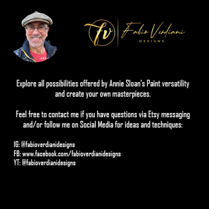May include: A black and gold graphic with the text "fr Fabio Verdiani DESIGNS" and the text "Explore all possibilities offered by Annie Sloan's Paint versatility and create your own masterpieces. Feel free to contact me if you have questions via Etsy messaging and/or follow me on Social Media for ideas and techniques: IG: @fabioverdianidesigns FB: www.facebook.com/fabioverdianidesigns YT: @fabioverdianidesigns"