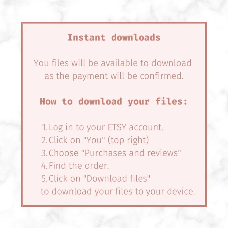 May include: A pink and white marble background with a pink rectangle containing text that reads "Instant downloads" and instructions on how to download digital files from Etsy. The text reads: "You files will be available to download as the payment will be confirmed. How to download your files: 1. Log in to your ETSY account. 2. Click on "You" (top right) 3. Choose "Purchases and reviews" 4. Find the order. 5. Click on "Download files" to download your files to your device."