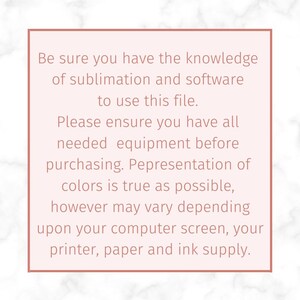 May include: A pink and white marble background with a white box containing text that reads: "Be sure you have the knowledge of sublimation and software to use this file. Please ensure you have all needed equipment before purchasing. Representation of colors is true as possible, however may vary depending upon your computer screen, your printer, paper and ink supply."