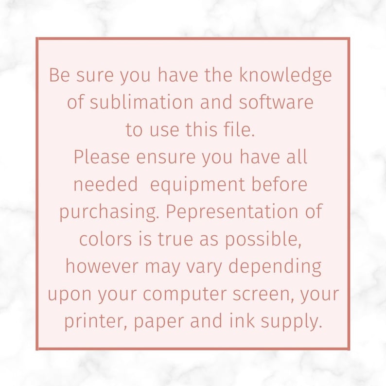 May include: A pink and white marble background with a white box containing text that reads: "Be sure you have the knowledge of sublimation and software to use this file. Please ensure you have all needed equipment before purchasing. Representation of colors is true as possible, however may vary depending upon your computer screen, your printer, paper and ink supply."