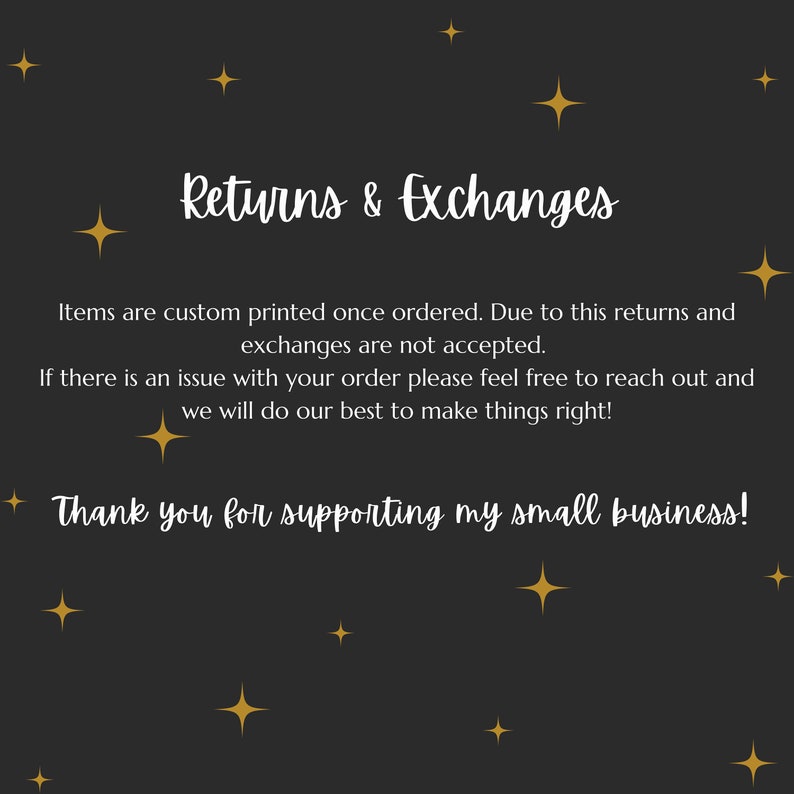 May include: Black background with gold stars and white text that reads "Returns & Exchanges". The text below explains that items are custom printed and returns and exchanges are not accepted. The text also states that if there is an issue with an order, customers can reach out and the seller will do their best to make things right. The text ends with "Thank you for supporting my small business!"