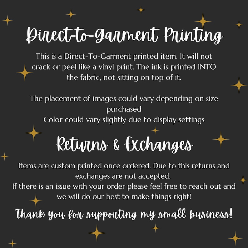May include: Black and white text on a dark gray background with gold stars. The text reads "Direct-to-garment Printing" and explains that the item is printed directly onto the fabric, not on top of it. It also mentions that returns and exchanges are not accepted due to the custom nature of the product. The text ends with "Thank you for supporting my small business!"