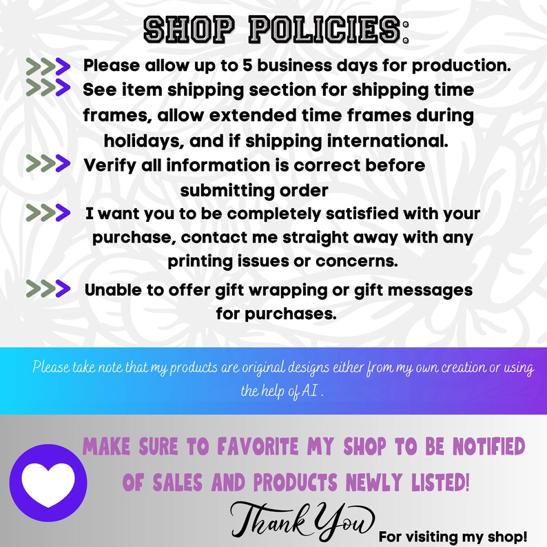 May include: A graphic with text that reads "SHOP POLICIES:" and lists shop policies. The text includes: "Please allow up to 5 business days for production. See item shipping section for shipping time frames, allow extended time frames during holidays, and if shipping international. Verify all information is correct before submitting order. I want you to be completely satisfied with your purchase, contact me straight away with any printing issues or concerns. Unable to offer gift wrapping or gift messages for purchases. Please take note that my products are original designs either from my own creation or using the help of AI. MAKE SURE TO FAVORITE MY SHOP TO BE NOTIFIED OF SALES AND PRODUCTS NEWLY LISTED! Thank You For visiting my shop!"