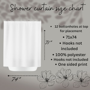 May include: White shower curtain with 12 buttonholes at the top for placement. The curtain measures 71 inches wide by 74 inches long. It is made of 100% polyester and has a one-sided print. Hooks are not included.