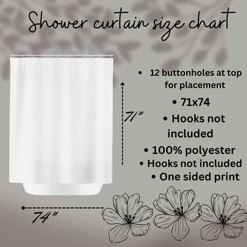 May include: White shower curtain with 12 buttonholes at the top for placement. The curtain measures 71 inches wide by 74 inches long. It is made of 100% polyester and has a one-sided print. Hooks are not included.