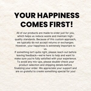 May include: Text on a white background that reads "Your happiness comes first!"  All of our products are made to order just for you, which helps us reduce waste and maintain high-quality standards. Because of this custom approach, we typically do not accept returns or exchanges. However, your happiness is extremely important to us. If something isn't quite right, please reach out before leaving feedback-we're here to help and want to make sure you're fully satisfied with your experience. To avoid any mix-ups, please double-check your product selection and shipping details before finalizing your order. We appreciate your support and are so grateful to create something special for you!