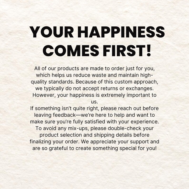 May include: Text on a white background that reads "Your happiness comes first!"  All of our products are made to order just for you, which helps us reduce waste and maintain high-quality standards. Because of this custom approach, we typically do not accept returns or exchanges. However, your happiness is extremely important to us. If something isn't quite right, please reach out before leaving feedback-we're here to help and want to make sure you're fully satisfied with your experience. To avoid any mix-ups, please double-check your product selection and shipping details before finalizing your order. We appreciate your support and are so grateful to create something special for you!
