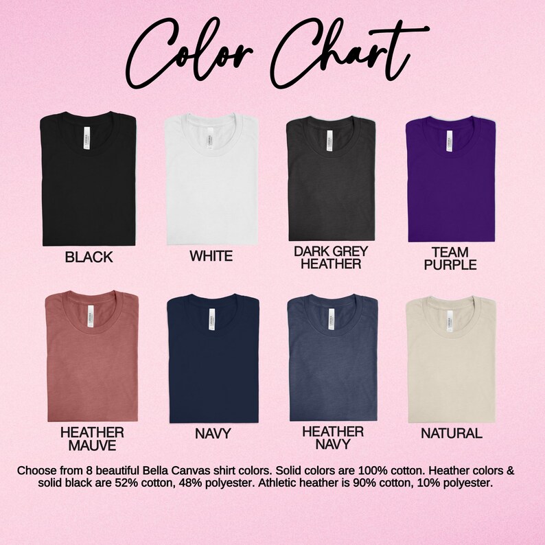 May include: Color chart showing 8 Bella Canvas t-shirt colors: black, white, dark grey heather, team purple, heather mauve, navy, heather navy, and natural. Choose from 8 beautiful Bella Canvas shirt colors. Solid colors are 100% cotton. Heather colors & solid black are 52% cotton, 48% polyester. Athletic heather is 90% cotton, 10% polyester.