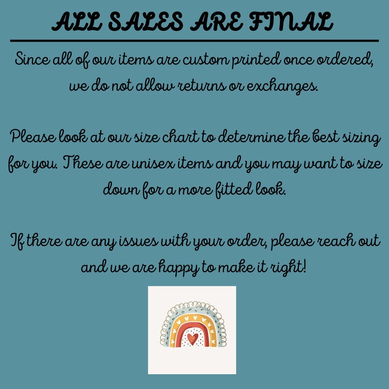 May include: A teal blue background with white text that reads "ALL SALES ARE FINAL". The text explains that all items are custom printed and returns or exchanges are not allowed. The text also encourages customers to use the size chart and that the items are unisex. The text also states that if there are any issues with an order, customers should reach out. The image also includes a rainbow with a heart in the center.