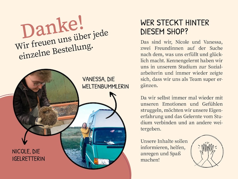 K&ouml;nnte beinhalten: Zwei Frauen, Nicole und Vanessa, stehen vor Kreisen mit ihren Namen und Titeln. Nicole h&auml;lt einen Igel und Vanessa steht neben einem gr&uuml;nen Van. Der Text lautet "Danke! Wir freuen uns &uuml;ber jede einzelne Bestellung. Wer steckt hinter diesem Shop?" und "Das sind wir, Nicole und Vanessa, zwei Freundinnen auf der Suche nach dem, was uns erf&uuml;llt und gl&uuml;cklich macht. Kennengelernt haben wir uns in unserem Studium zur Sozialarbeiterin und immer wieder zeigte sich, dass wir uns als Team super erg&auml;nzen. Da wir selbst immer mal wieder mit unseren Emotionen und Gef&uuml;hlen struggeln, m&ouml;chten wir unsere Erfahrung und das Gelernte vom Studium verbinden und an andere weitergeben. Unsere Inhalte sollen informieren, helfen, anregen und Spa&szlig; machen!"