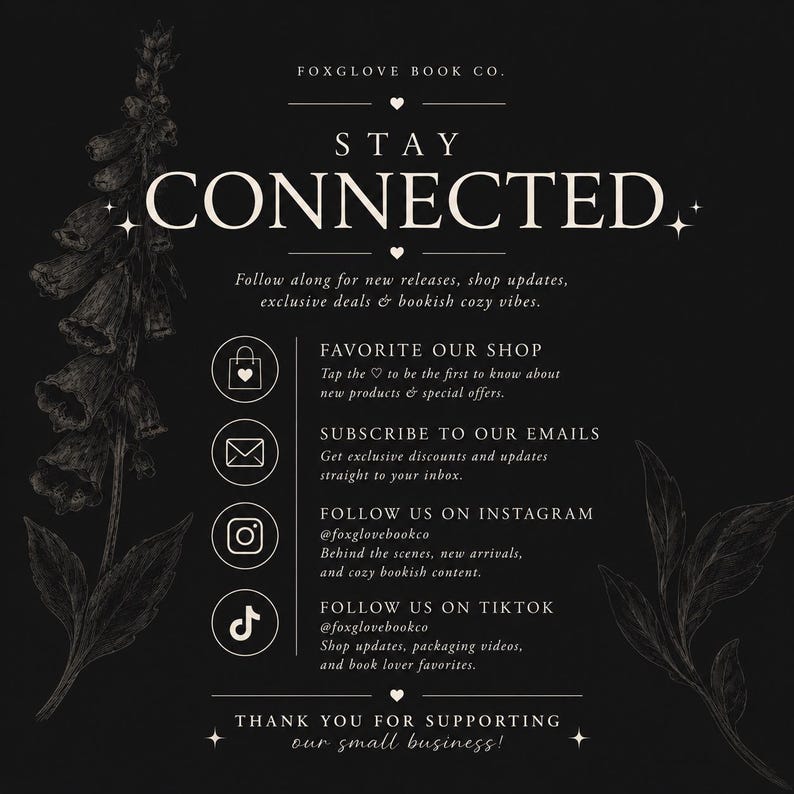 May include: A black graphic with white text reading STAY CONNECTED, FOXGLOVE BOOK CO., and instructions to follow the shop on Instagram and TikTok, subscribe to emails, and favorite the shop, decorated with white line art of foxglove flowers.