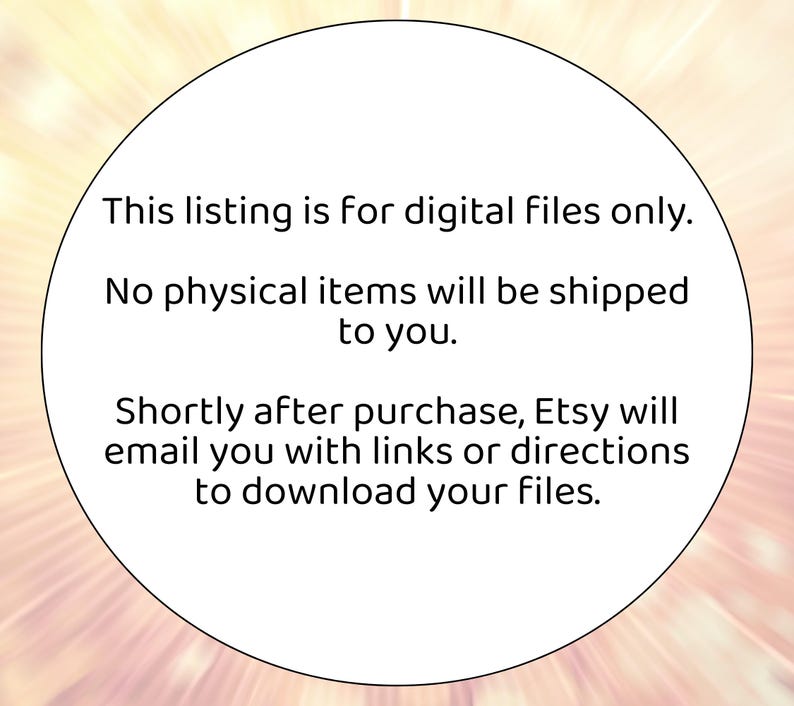 May include: A white circular graphic with text. The text reads: "This listing is for digital files only. No physical items will be shipped to you. Shortly after purchase, Etsy will email you with links or directions to download your files."