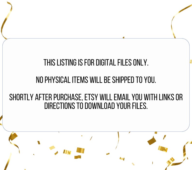 May include: Text on a white background with a gold ribbon border. The text reads: "This listing is for digital files only. No physical items will be shipped to you. Shortly after purchase, Etsy will email you with links or directions to download your files."