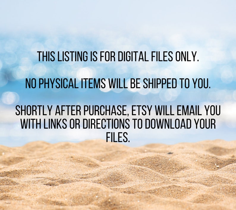 May include: Text on a beach background that reads: "This listing is for digital files only. No physical items will be shipped to you. Shortly after purchase, Etsy will email you with links or directions to download your files."