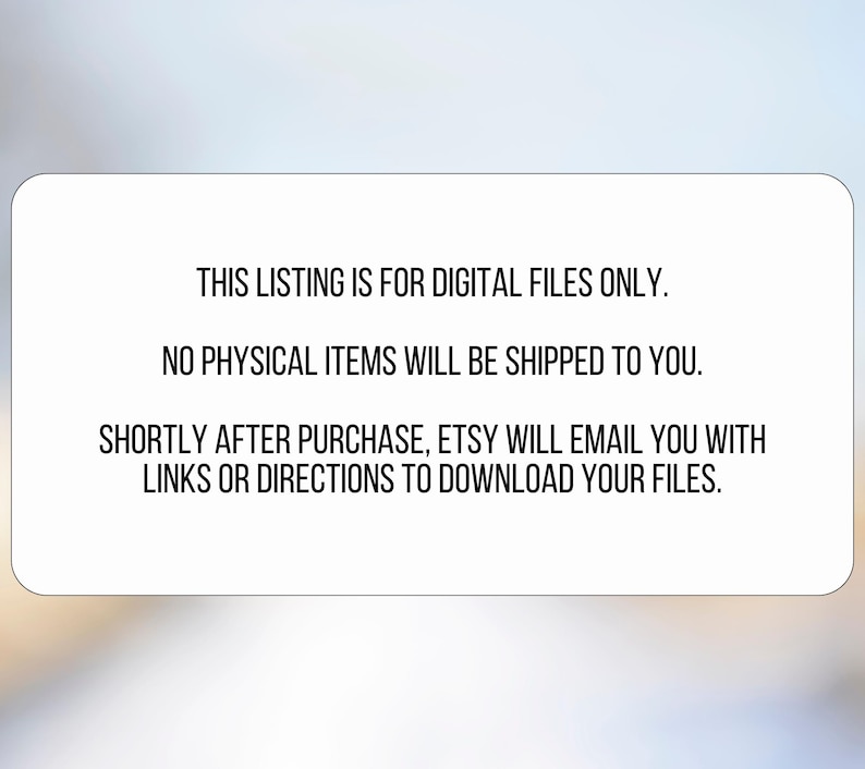 May include: A white rectangular graphic with rounded corners against a blurred background. The text on the graphic reads: "THIS LISTING IS FOR DIGITAL FILES ONLY. NO PHYSICAL ITEMS WILL BE SHIPPED TO YOU. SHORTLY AFTER PURCHASE, ETSY WILL EMAIL YOU WITH LINKS OR DIRECTIONS TO DOWNLOAD YOUR FILES."