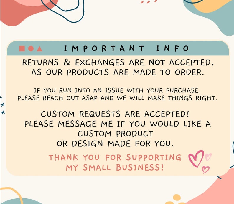 May include: A text-based graphic with a light blue background and pink and yellow accents. The text reads "IMPORTANT INFO" and includes information about returns, exchanges, and custom requests. The text also includes the phrase "THANK YOU FOR SUPPORTING MY SMALL BUSINESS!" with two pink hearts.