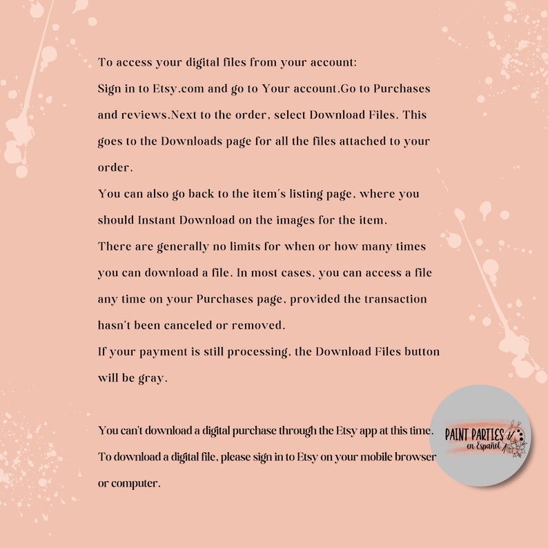 May include: Text on a pink background with white splatter paint detailing. The text explains how to access digital files purchased on Etsy.com. The text also states that digital purchases cannot be downloaded through the Etsy app. The text includes the words "Paint Parties en Espa&ntilde;ol".