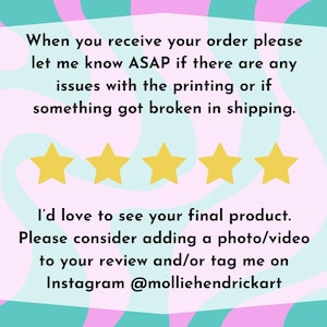 May include: A rectangular graphic with a light pink background and a teal border. The text reads, "When you receive your order please let me know ASAP if there are any issues with the printing or if something got broken in shipping." There are four gold stars below the text. The text continues, "I'd love to see your final product. Please consider adding a photo/video to your review and/or tag me on Instagram @molliehendrickart."