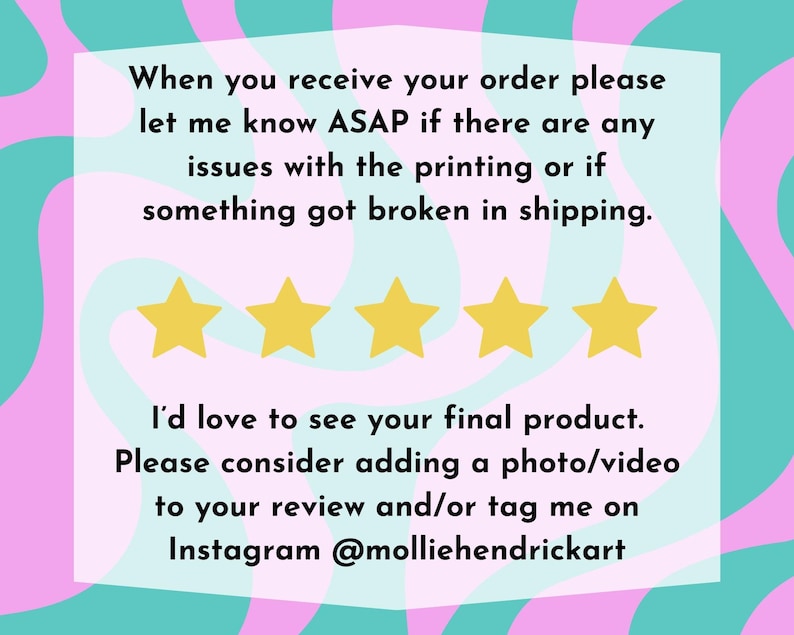 May include: A rectangular graphic with a light pink background and a teal border. The text reads, "When you receive your order please let me know ASAP if there are any issues with the printing or if something got broken in shipping." There are four gold stars below the text. The text continues, "I'd love to see your final product. Please consider adding a photo/video to your review and/or tag me on Instagram @molliehendrickart."