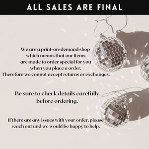 May include: A white background with black text that reads "ALL SALES ARE FINAL". The text is centred at the top of the image. Below the text are three silver disco ball ornaments. The text below the ornaments reads "We are a print-on-demand shop which means that our items are made to order special for you when you place an order. Therefore we cannot accept returns or exchanges. Be sure to check details carefully before ordering. If there are any issues with your order, please reach out and we would be happy to help."