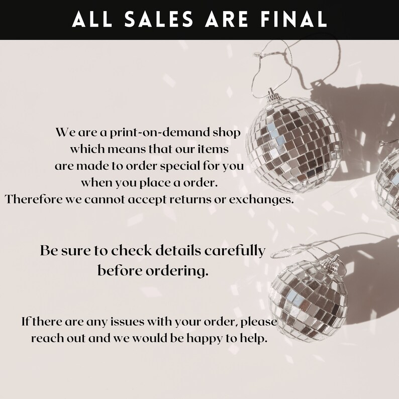 May include: A white background with black text that reads "ALL SALES ARE FINAL". The text is centred at the top of the image. Below the text are three silver disco ball ornaments. The text below the ornaments reads "We are a print-on-demand shop which means that our items are made to order special for you when you place an order. Therefore we cannot accept returns or exchanges. Be sure to check details carefully before ordering. If there are any issues with your order, please reach out and we would be happy to help."